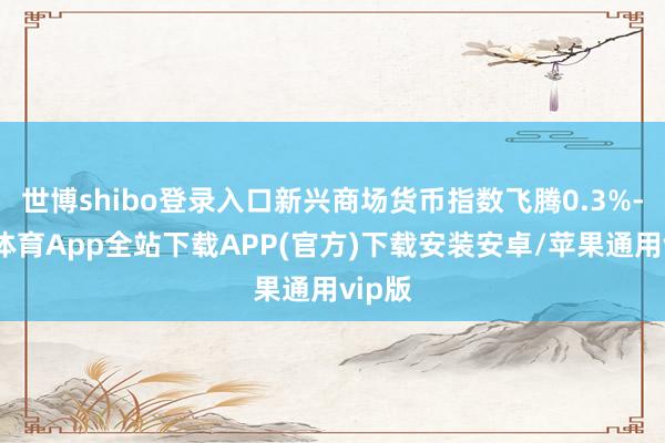 世博shibo登录入口新兴商场货币指数飞腾0.3%-世博体育App全站下载APP(官方)下载安装安卓/苹果通用vip版