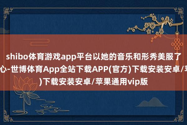 shibo体育游戏app平台以她的音乐和形秀美服了多半不雅众的心-世博体育App全站下载APP(官方)下载安装安卓/苹果通用vip版