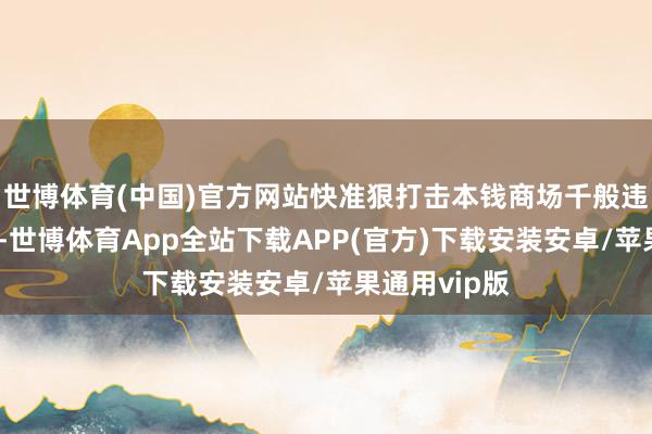 世博体育(中国)官方网站快准狠打击本钱商场千般违法违法活动-世博体育App全站下载APP(官方)下载安装安卓/苹果通用vip版