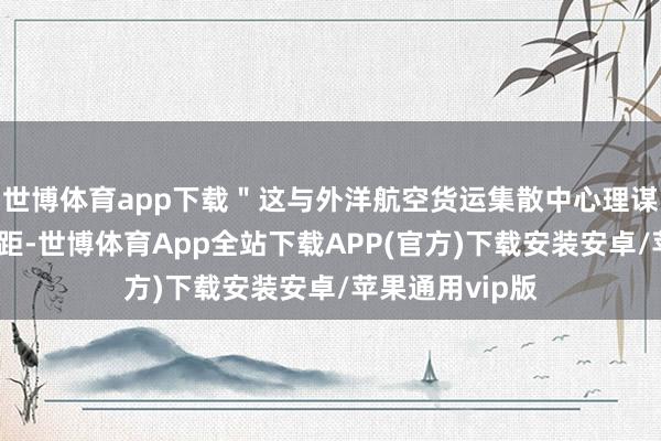 世博体育app下载＂这与外洋航空货运集散中心理谋定位有较大差距-世博体育App全站下载APP(官方)下载安装安卓/苹果通用vip版