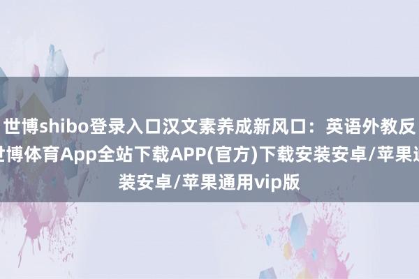 世博shibo登录入口汉文素养成新风口：英语外教反向讲课-世博体育App全站下载APP(官方)下载安装安卓/苹果通用vip版