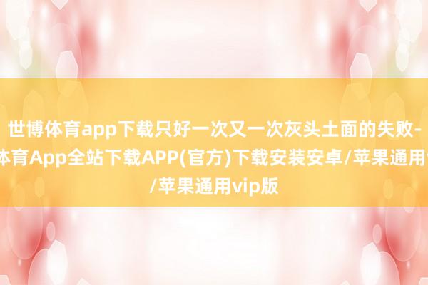 世博体育app下载只好一次又一次灰头土面的失败-世博体育App全站下载APP(官方)下载安装安卓/苹果通用vip版