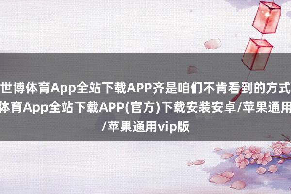 世博体育App全站下载APP齐是咱们不肯看到的方式-世博体育App全站下载APP(官方)下载安装安卓/苹果通用vip版