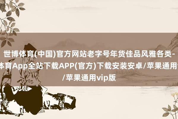 世博体育(中国)官方网站老字号年货佳品风雅各类-世博体育App全站下载APP(官方)下载安装安卓/苹果通用vip版
