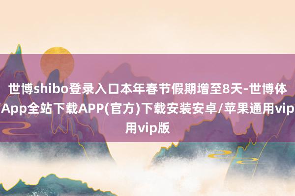 世博shibo登录入口本年春节假期增至8天-世博体育App全站下载APP(官方)下载安装安卓/苹果通用vip版