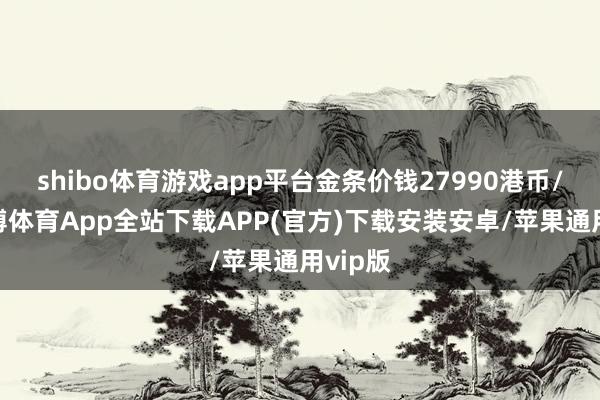 shibo体育游戏app平台金条价钱27990港币/两-世博体育App全站下载APP(官方)下载安装安卓/苹果通用vip版