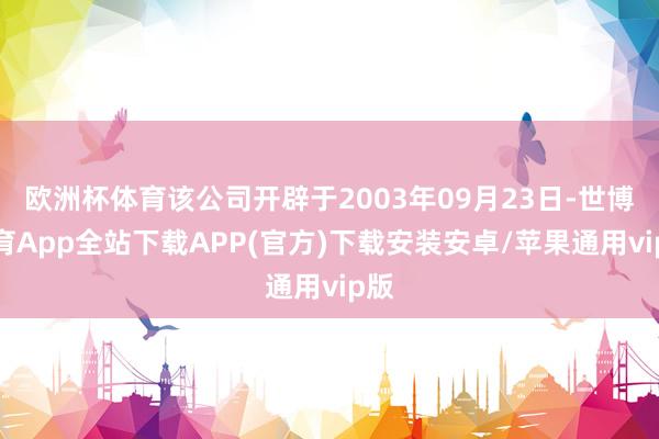 欧洲杯体育该公司开辟于2003年09月23日-世博体育App全站下载APP(官方)下载安装安卓/苹果通用vip版