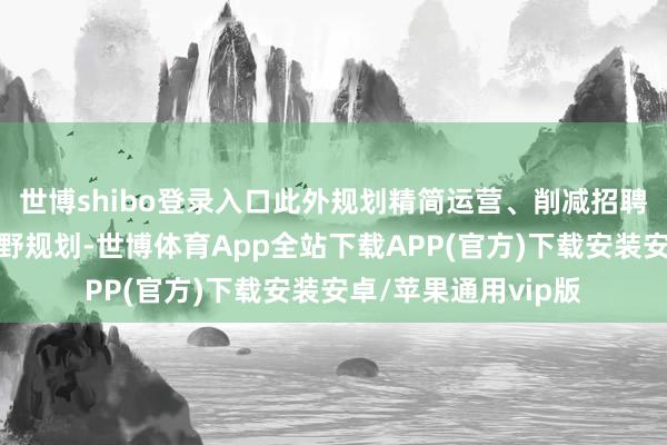 世博shibo登录入口此外规划精简运营、削减招聘力度和加快自觉下野规划-世博体育App全站下载APP(官方)下载安装安卓/苹果通用vip版
