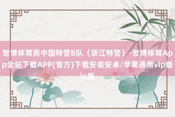 世博体育而中国特警B队（浙江特警）-世博体育App全站下载APP(官方)下载安装安卓/苹果通用vip版