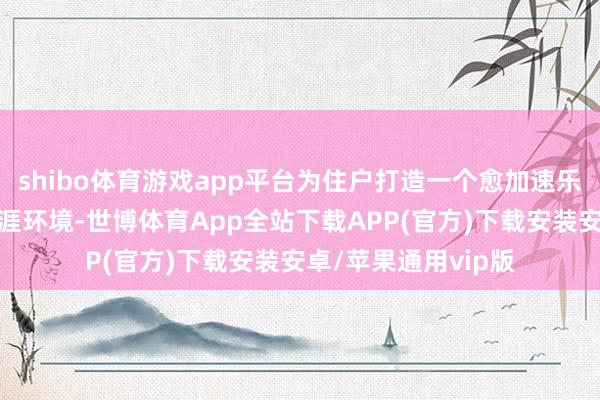 shibo体育游戏app平台为住户打造一个愈加速乐、方便、宜居的生涯环境-世博体育App全站下载APP(官方)下载安装安卓/苹果通用vip版