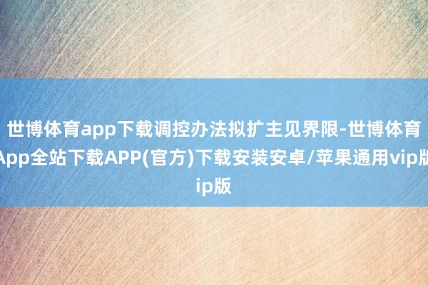 世博体育app下载　　调控办法拟扩主见界限-世博体育App全站下载APP(官方)下载安装安卓/苹果通用vip版