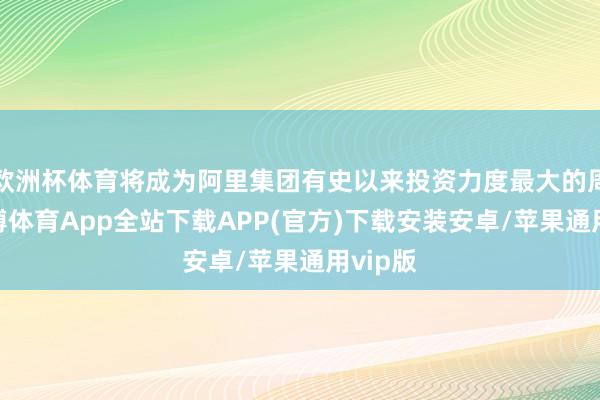 欧洲杯体育将成为阿里集团有史以来投资力度最大的周期-世博体育App全站下载APP(官方)下载安装安卓/苹果通用vip版