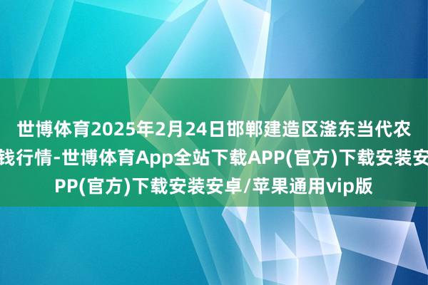 世博体育2025年2月24日邯郸建造区滏东当代农业科罚有限公司价钱行情-世博体育App全站下载APP(官方)下载安装安卓/苹果通用vip版