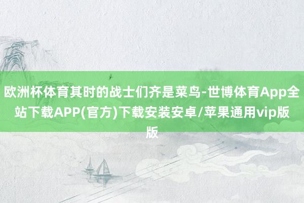 欧洲杯体育其时的战士们齐是菜鸟-世博体育App全站下载APP(官方)下载安装安卓/苹果通用vip版