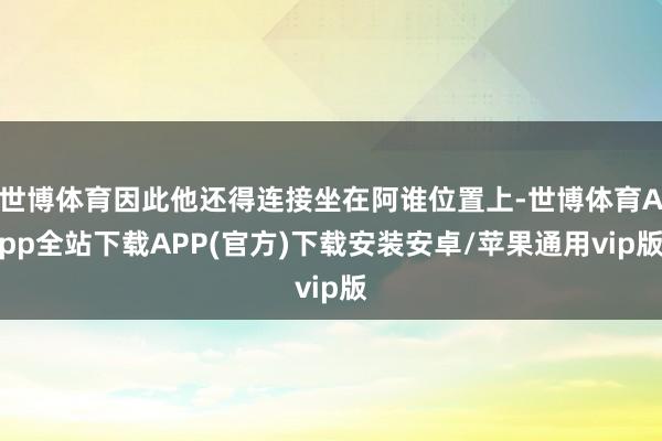 世博体育因此他还得连接坐在阿谁位置上-世博体育App全站下载APP(官方)下载安装安卓/苹果通用vip版