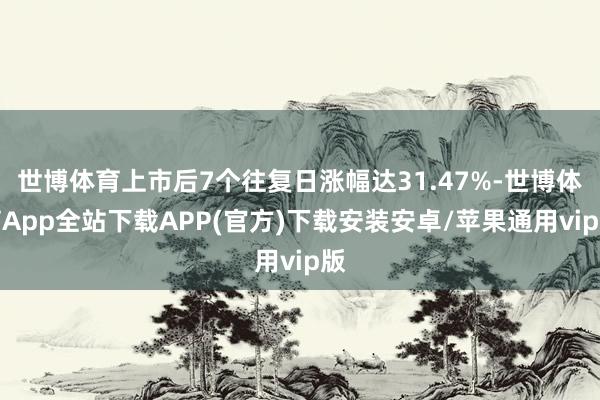 世博体育上市后7个往复日涨幅达31.47%-世博体育App全站下载APP(官方)下载安装安卓/苹果通用vip版