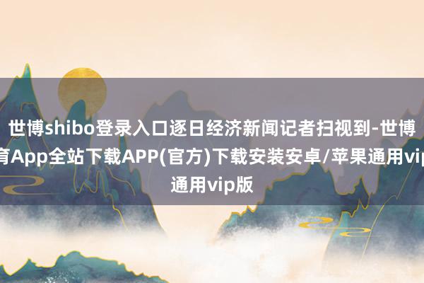 世博shibo登录入口逐日经济新闻记者扫视到-世博体育App全站下载APP(官方)下载安装安卓/苹果通用vip版