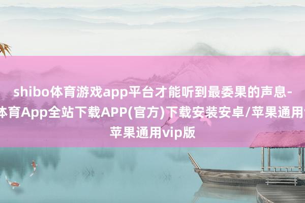 shibo体育游戏app平台才能听到最委果的声息-世博体育App全站下载APP(官方)下载安装安卓/苹果通用vip版