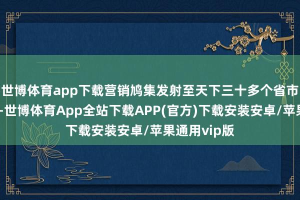 世博体育app下载营销鸠集发射至天下三十多个省市及外洋商场-世博体育App全站下载APP(官方)下载安装安卓/苹果通用vip版