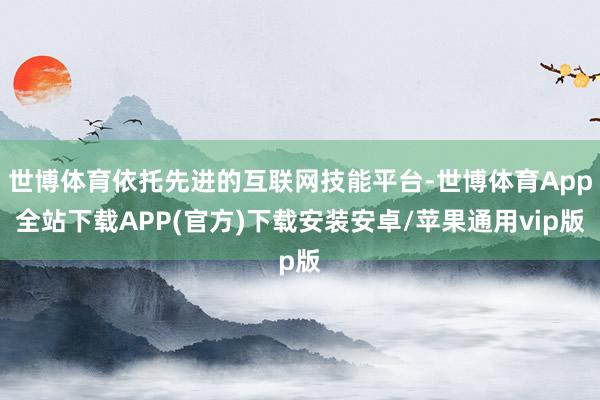 世博体育依托先进的互联网技能平台-世博体育App全站下载APP(官方)下载安装安卓/苹果通用vip版