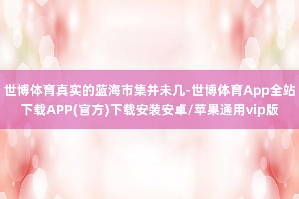 世博体育真实的蓝海市集并未几-世博体育App全站下载APP(官方)下载安装安卓/苹果通用vip版