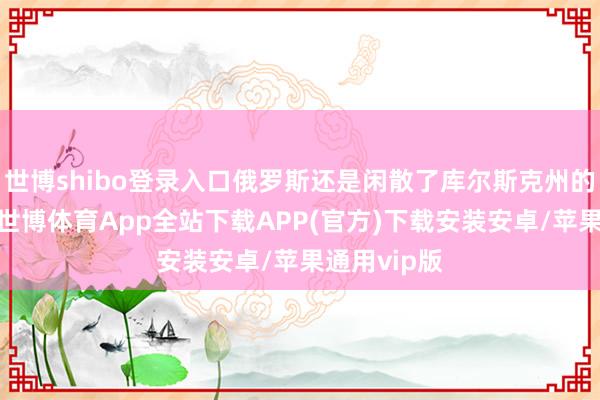 世博shibo登录入口俄罗斯还是闲散了库尔斯克州的三个墟落-世博体育App全站下载APP(官方)下载安装安卓/苹果通用vip版