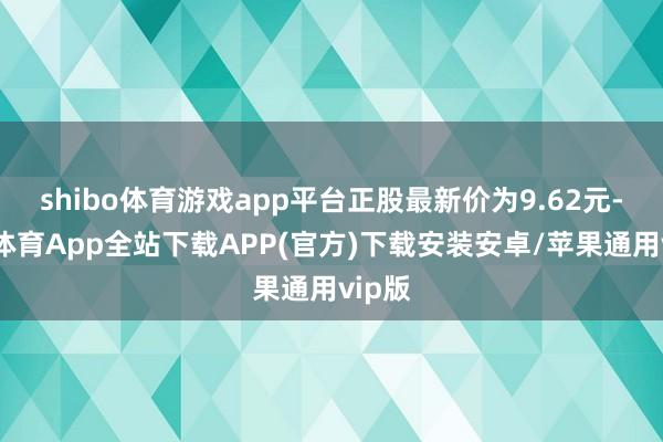 shibo体育游戏app平台正股最新价为9.62元-世博体育App全站下载APP(官方)下载安装安卓/苹果通用vip版