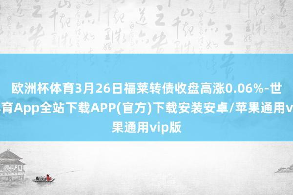 欧洲杯体育3月26日福莱转债收盘高涨0.06%-世博体育App全站下载APP(官方)下载安装安卓/苹果通用vip版