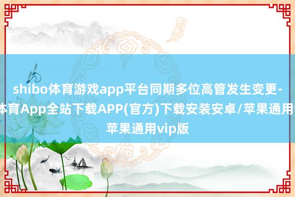 shibo体育游戏app平台同期多位高管发生变更-世博体育App全站下载APP(官方)下载安装安卓/苹果通用vip版