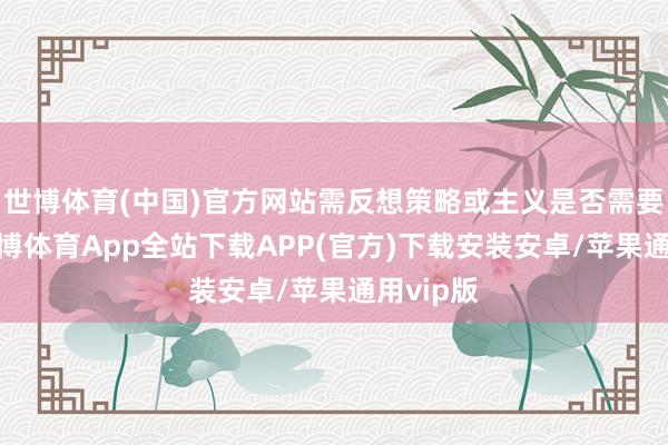 世博体育(中国)官方网站需反想策略或主义是否需要调遣-世博体育App全站下载APP(官方)下载安装安卓/苹果通用vip版