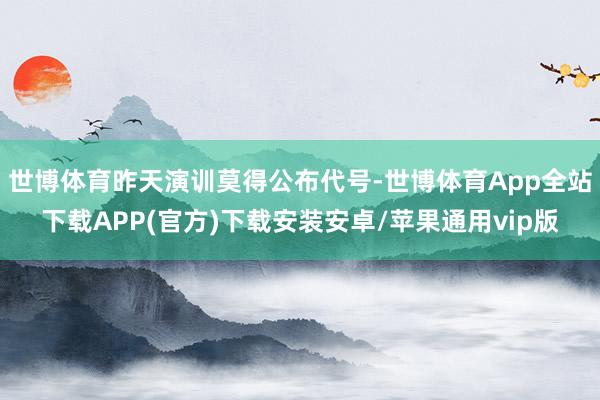 世博体育昨天演训莫得公布代号-世博体育App全站下载APP(官方)下载安装安卓/苹果通用vip版