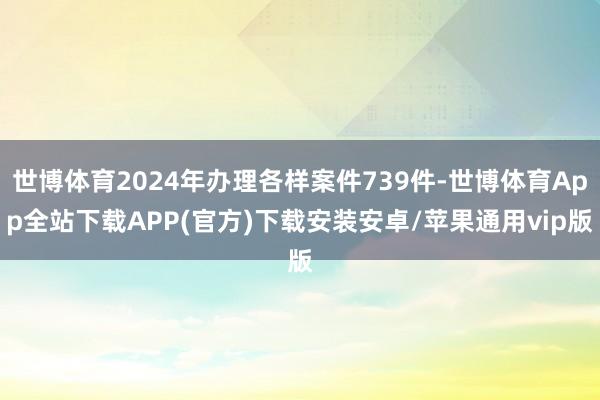 世博体育2024年办理各样案件739件-世博体育App全站下载APP(官方)下载安装安卓/苹果通用vip版