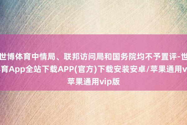 世博体育中情局、联邦访问局和国务院均不予置评-世博体育App全站下载APP(官方)下载安装安卓/苹果通用vip版