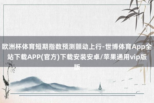 欧洲杯体育短期指数预测颤动上行-世博体育App全站下载APP(官方)下载安装安卓/苹果通用vip版