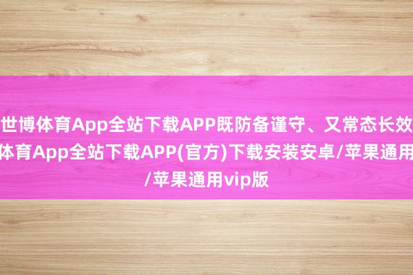 世博体育App全站下载APP既防备谨守、又常态长效-世博体育App全站下载APP(官方)下载安装安卓/苹果通用vip版