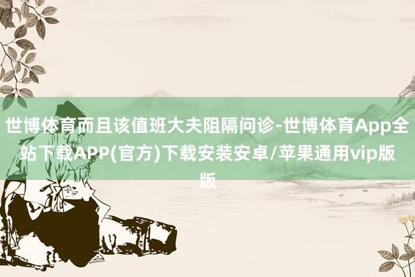 世博体育而且该值班大夫阻隔问诊-世博体育App全站下载APP(官方)下载安装安卓/苹果通用vip版