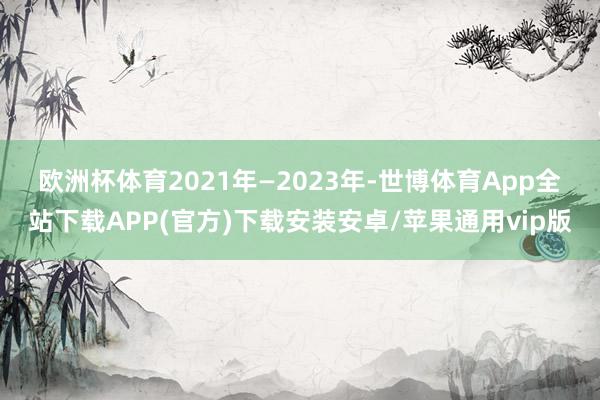 欧洲杯体育　　2021年—2023年-世博体育App全站下载APP(官方)下载安装安卓/苹果通用vip版