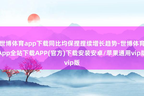 世博体育app下载同比均保捏捏续增长趋势-世博体育App全站下载APP(官方)下载安装安卓/苹果通用vip版