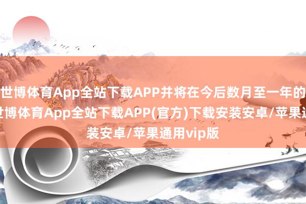 世博体育App全站下载APP并将在今后数月至一年的时辰里-世博体育App全站下载APP(官方)下载安装安卓/苹果通用vip版