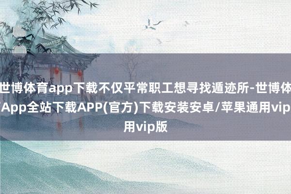 世博体育app下载不仅平常职工想寻找遁迹所-世博体育App全站下载APP(官方)下载安装安卓/苹果通用vip版