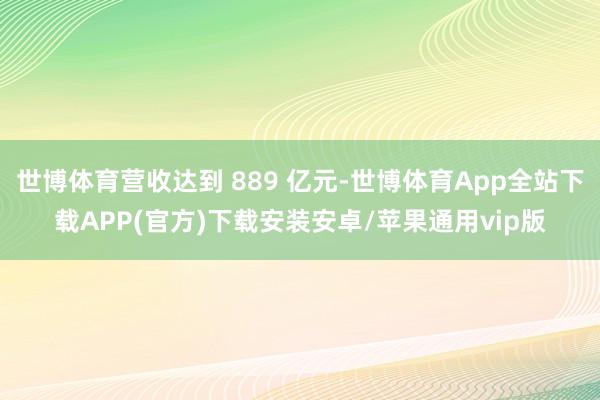 世博体育营收达到 889 亿元-世博体育App全站下载APP(官方)下载安装安卓/苹果通用vip版