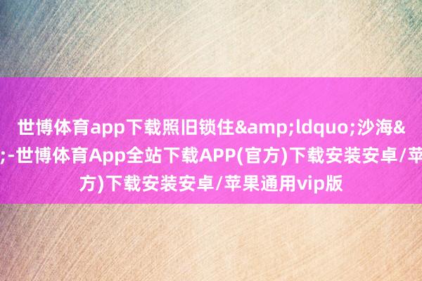 世博体育app下载照旧锁住&ldquo;沙海&rdquo;-世博体育App全站下载APP(官方)下载安装安卓/苹果通用vip版