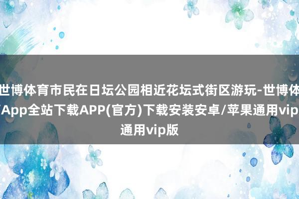世博体育市民在日坛公园相近花坛式街区游玩-世博体育App全站下载APP(官方)下载安装安卓/苹果通用vip版