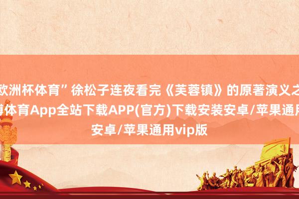 欧洲杯体育”徐松子连夜看完《芙蓉镇》的原著演义之后-世博体育App全站下载APP(官方)下载安装安卓/苹果通用vip版