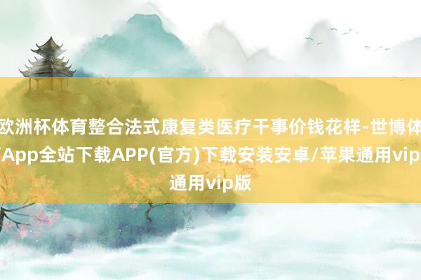 欧洲杯体育整合法式康复类医疗干事价钱花样-世博体育App全站下载APP(官方)下载安装安卓/苹果通用vip版