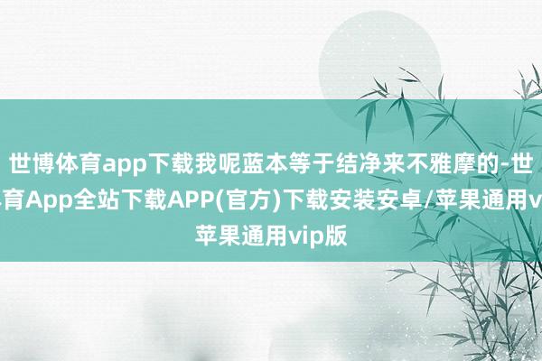 世博体育app下载我呢蓝本等于结净来不雅摩的-世博体育App全站下载APP(官方)下载安装安卓/苹果通用vip版