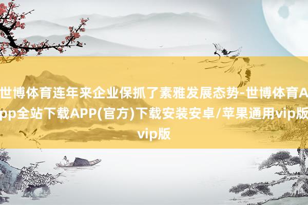 世博体育连年来企业保抓了素雅发展态势-世博体育App全站下载APP(官方)下载安装安卓/苹果通用vip版
