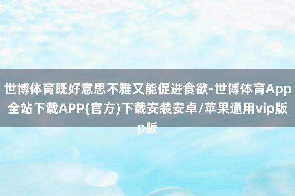 世博体育既好意思不雅又能促进食欲-世博体育App全站下载APP(官方)下载安装安卓/苹果通用vip版