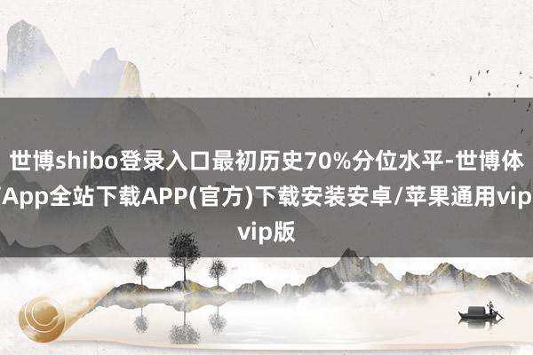 世博shibo登录入口最初历史70%分位水平-世博体育App全站下载APP(官方)下载安装安卓/苹果通用vip版