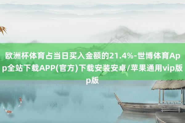 欧洲杯体育占当日买入金额的21.4%-世博体育App全站下载APP(官方)下载安装安卓/苹果通用vip版